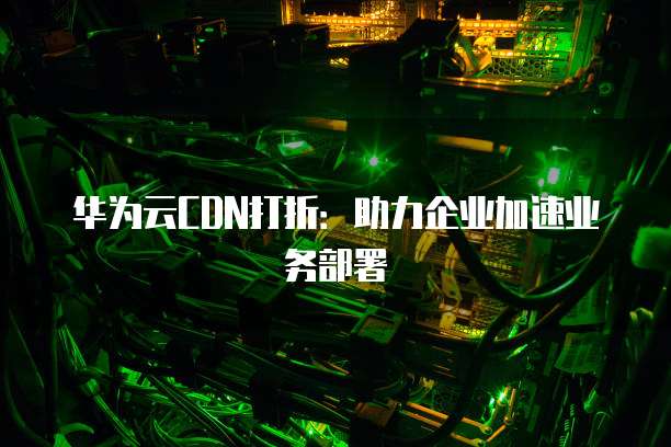 华为云CDN打折:助力企业加速业务部署