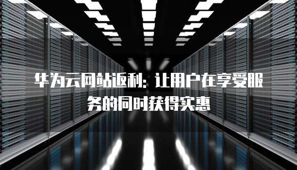 华为云网站返利: 让用户在享受服务的同时获得实惠