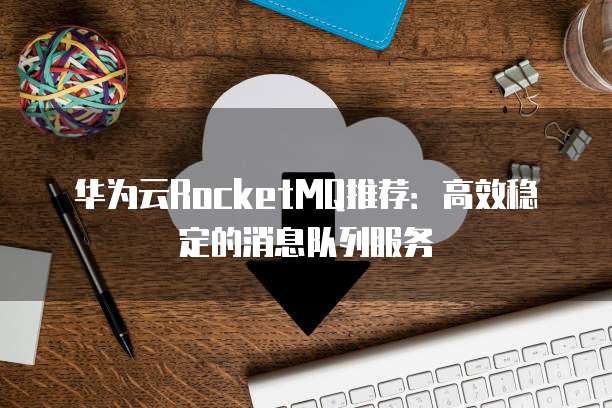 华为云RocketMQ推荐:高效稳定的消息队列服务