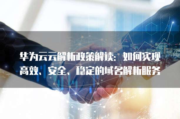 华为云云解析政策解读:如何实现高效、安全、稳定的域名解析服务