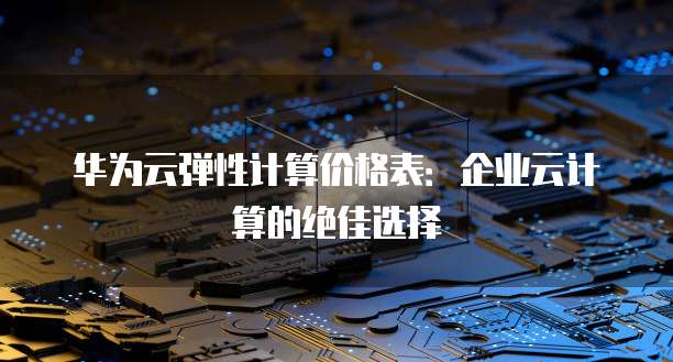 华为云弹性计算价格表:企业云计算的绝佳选择