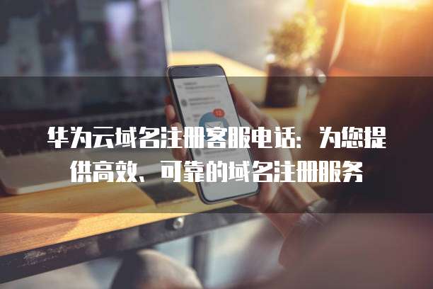 华为云域名注册客服电话:为您提供高效、可靠的域名注册服务