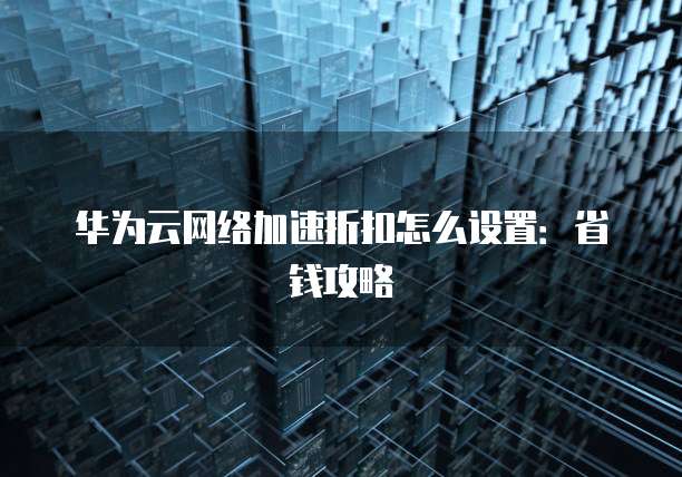 华为云网络加速折扣怎么设置：省钱攻略