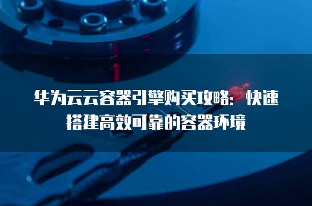 华为云云容器引擎购买攻略:快速搭建高效可靠的容器环境