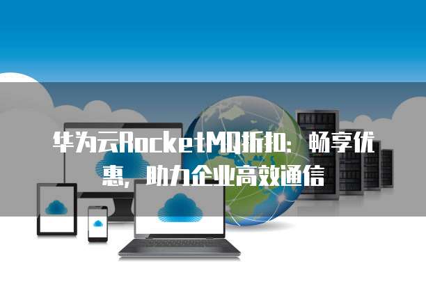华为云RocketMQ折扣:畅享优惠,助力企业高效通信