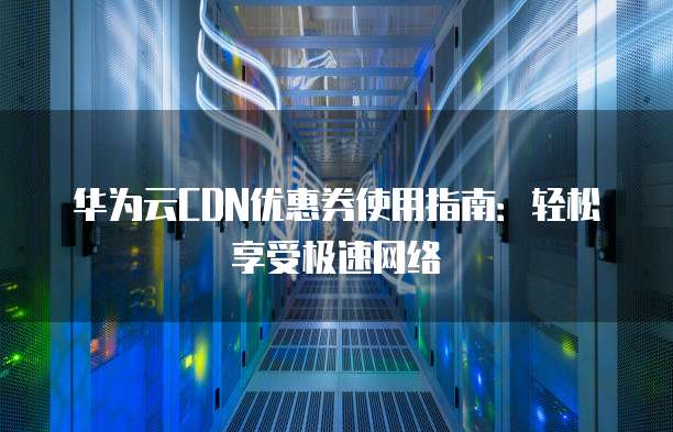 华为云CDN优惠券使用指南:轻松享受极速网络
