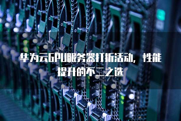 华为云GPU服务器打折活动,性能提升的不二之选