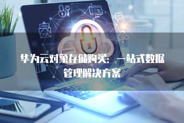 华为云对象存储购买:一站式数据管理解决方案