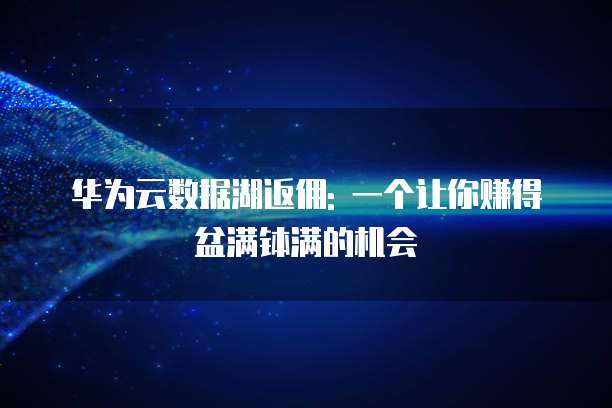 华为云数据湖返佣: 一个让你赚得盆满钵满的机会