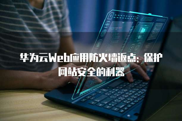 华为云Web应用防火墙返点: 保护网站安全的利器
