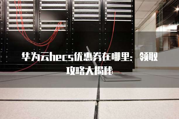 华为云hecs优惠券在哪里:领取攻略大揭秘