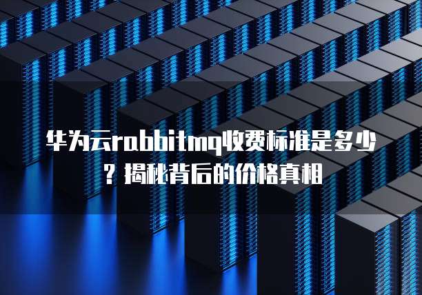 华为云rabbitmq收费标准是多少?揭秘背后的价格真相