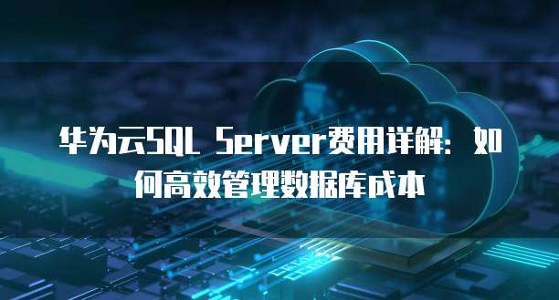 华为云SQL Server费用详解:如何高效管理数据库成本