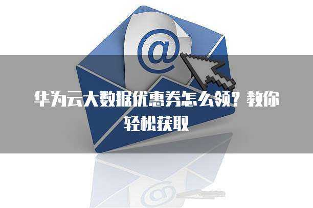 华为云大数据优惠券怎么领？教你轻松获取