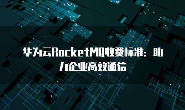 华为云RocketMQ收费标准：助力企业高效通信