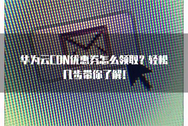 华为云CDN优惠券怎么领取?轻松几步带你了解!