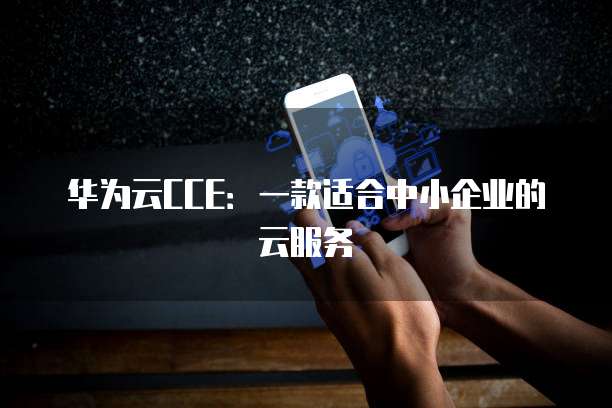 华为云CCE:一款适合中小企业的云服务