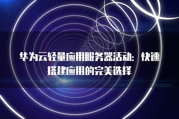华为云轻量应用服务器活动：快速搭建应用的完美选择