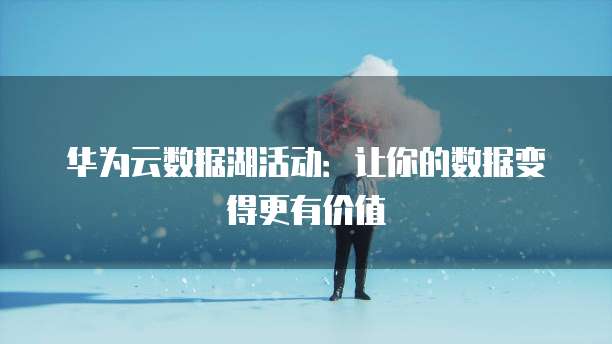 华为云数据湖活动：让你的数据变得更有价值