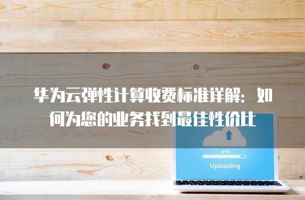 华为云弹性计算收费标准详解:如何为您的业务找到最佳性价比