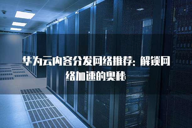 华为云内容分发网络推荐: 解锁网络加速的奥秘