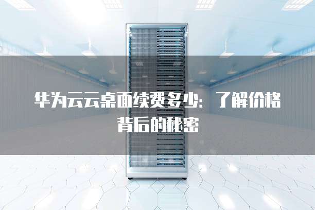 华为云云桌面续费多少:了解价格背后的秘密