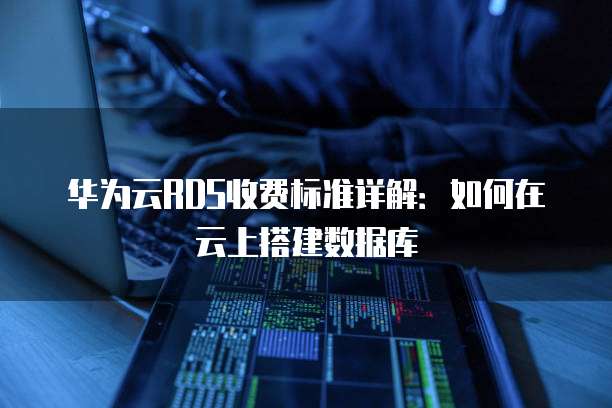 华为云RDS收费标准详解:如何在云上搭建数据库