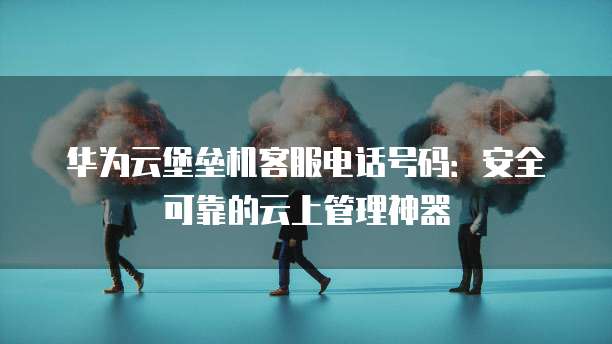 华为云堡垒机客服电话号码:安全可靠的云上管理神器