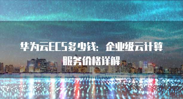 华为云ECS多少钱:企业级云计算服务价格详解