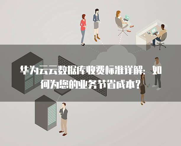 华为云云数据库收费标准详解:如何为您的业务节省成本?