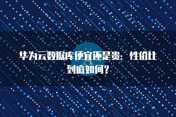 华为云数据库便宜还是贵:性价比到底如何?