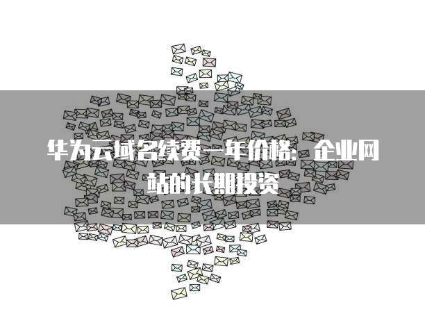 华为云域名续费一年价格:企业网站的长期投资