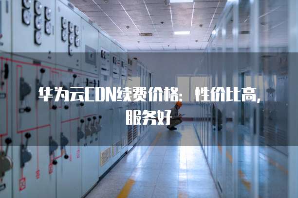 华为云CDN续费价格:性价比高,服务好