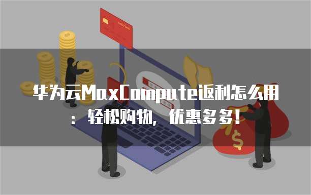 华为云MaxCompute返利怎么用:轻松购物,优惠多多!