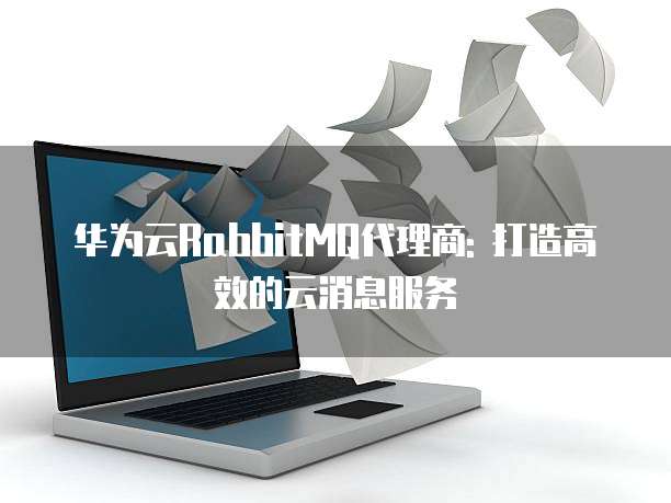华为云RabbitMQ代理商: 打造高效的云消息服务