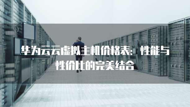 华为云云虚拟主机价格表:性能与性价比的完美结合