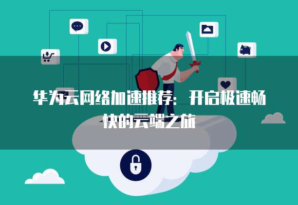 华为云网络加速推荐:开启极速畅快的云端之旅