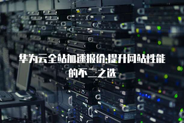 华为云全站加速报价:提升网站性能的不二之选