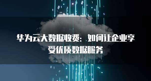 华为云大数据收费:如何让企业享受优质数据服务