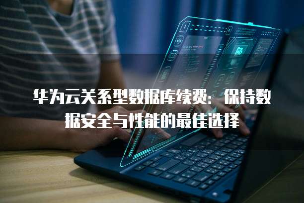 华为云关系型数据库续费:保持数据安全与性能的最佳选择