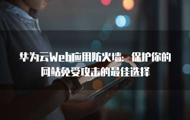 华为云Web应用防火墙:保护你的网站免受攻击的最佳选择