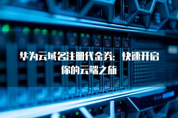 华为云域名注册代金券:快速开启你的云端之旅