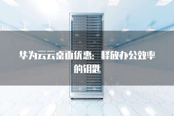 华为云云桌面优惠:释放办公效率的钥匙