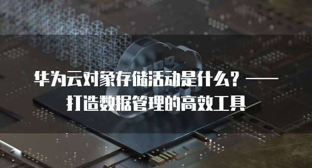 华为云对象存储活动是什么?——打造数据管理的高效工具