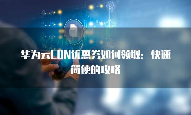华为云CDN优惠券如何领取:快速简便的攻略