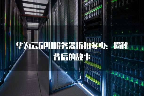华为云GPU服务器折扣多少:揭秘背后的故事