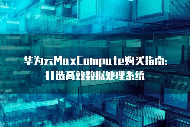 华为云MaxCompute购买指南:打造高效数据处理系统