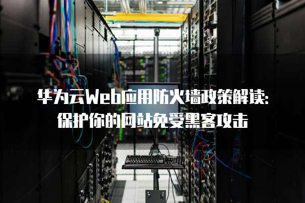 华为云Web应用防火墙政策解读:保护你的网站免受黑客攻击