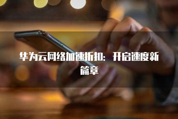 华为云网络加速折扣:开启速度新篇章