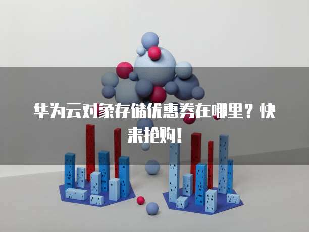 华为云对象存储优惠券在哪里？快来抢购！